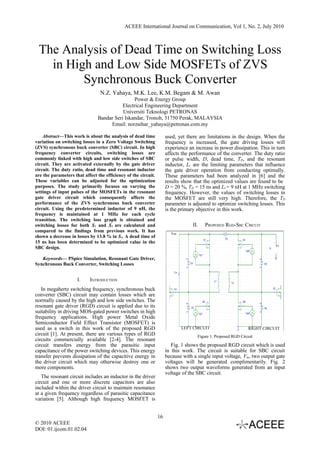 ACEEE International Journal on Communication, Vol 1, No. 2, July 2010



 The Analysis of Dead Time on Switching Loss
   in High and Low Side MOSFETs of ZVS
         Synchronous Buck Converter
                                 N.Z. Yahaya, M.K. Lee, K.M. Begam & M. Awan
                                               Power & Energy Group
                                          Electrical Engineering Department
                                          Universiti Teknologi PETRONAS
                               Bandar Seri Iskandar, Tronoh, 31750 Perak, MALAYSIA
                                    Email: norzaihar_yahaya@petronas.com.my

    Abstract—This work is about the analysis of dead time            used, yet there are limitations in the design. When the
variation on switching losses in a Zero Voltage Switching            frequency is increased, the gate driving losses will
(ZVS) synchronous buck converter (SBC) circuit. In high              experience an increase in power dissipation. This in turn
frequency converter circuits, switching losses are                   affects the performance of the converter. The duty ratio
commonly linked with high and low side switches of SBC               or pulse width, D, dead time, TD, and the resonant
circuit. They are activated externally by the gate driver            inductor, Lr are the limiting parameters that influence
circuit. The duty ratio, dead time and resonant inductor             the gate driver operation from conducting optimally.
are the parameters that affect the efficiency of the circuit.        These parameters had been analyzed in [6] and the
These variables can be adjusted for the optimization                 results show that the optimized values are found to be
purposes. The study primarily focuses on varying the                 D = 20 %, TD = 15 ns and Lr = 9 nH at 1 MHz switching
settings of input pulses of the MOSFETs in the resonant              frequency. However, the values of switching losses in
gate driver circuit which consequently affects the                   the MOSFET are still very high. Therefore, the TD
performance of the ZVS synchronous buck converter                    parameter is adjusted to optimize switching losses. This
circuit. Using the predetermined inductor of 9 nH, the               is the primary objective in this work.
frequency is maintained at 1 MHz for each cycle
transition. The switching loss graph is obtained and
switching losses for both S1 and S2 are calculated and                            II.   PROPOSED RGD-SBC CIRCUIT
compared to the findings from previous work. It has                    Vca
shown a decrease in losses by 13.8 % in S1. A dead time of
15 ns has been determined to be optimized value in the
                                                                                                                          Vs
SBC design.

   Keywords— PSpice Simulation, Resonant Gate Driver,
Synchronous Buck Converter, Switching Losses


                     I.    INTRODUCTION
   In megahertz switching frequency, synchronous buck
converter (SBC) circuit may contain losses which are
normally caused by the high and low side switches. The
resonant gate driver (RGD) circuit is applied due to its
suitability in driving MOS-gated power switches in high
frequency applications. High power Metal Oxide
Semiconductor Field Effect Transistor (MOSFET) is
used as a switch in this work of the proposed RGD                            LEFT CIRCUIT                      RIGHT CIRCUIT
circuit [1]. At present, there are various types of RGD                             Figure 1. Proposed RGD Circuit
circuits commercially available [2-4]. The resonant
circuit transfers energy from the parasitic input                       Fig. 1 shows the proposed RGD circuit which is used
capacitance of the power switching devices. This energy              in this work. The circuit is suitable for SBC circuit
transfer prevents dissipation of the capacitive energy in            because with a single input voltage, Vin, two output gate
the driver circuit which may otherwise destroy one or                voltages will be generated complimentarily. Fig. 2
more components.                                                     shows two output waveforms generated from an input
                                                                     voltage of the SBC circuit.
   The resonant circuit includes an inductor in the driver
circuit and one or more discrete capacitors are also
included within the driver circuit to maintain resonance
at a given frequency regardless of parasitic capacitance
variation [5]. Although high frequency MOSFET is


                                                                16
© 2010 ACEEE
DOI: 01.ijcom.01.02.04
 