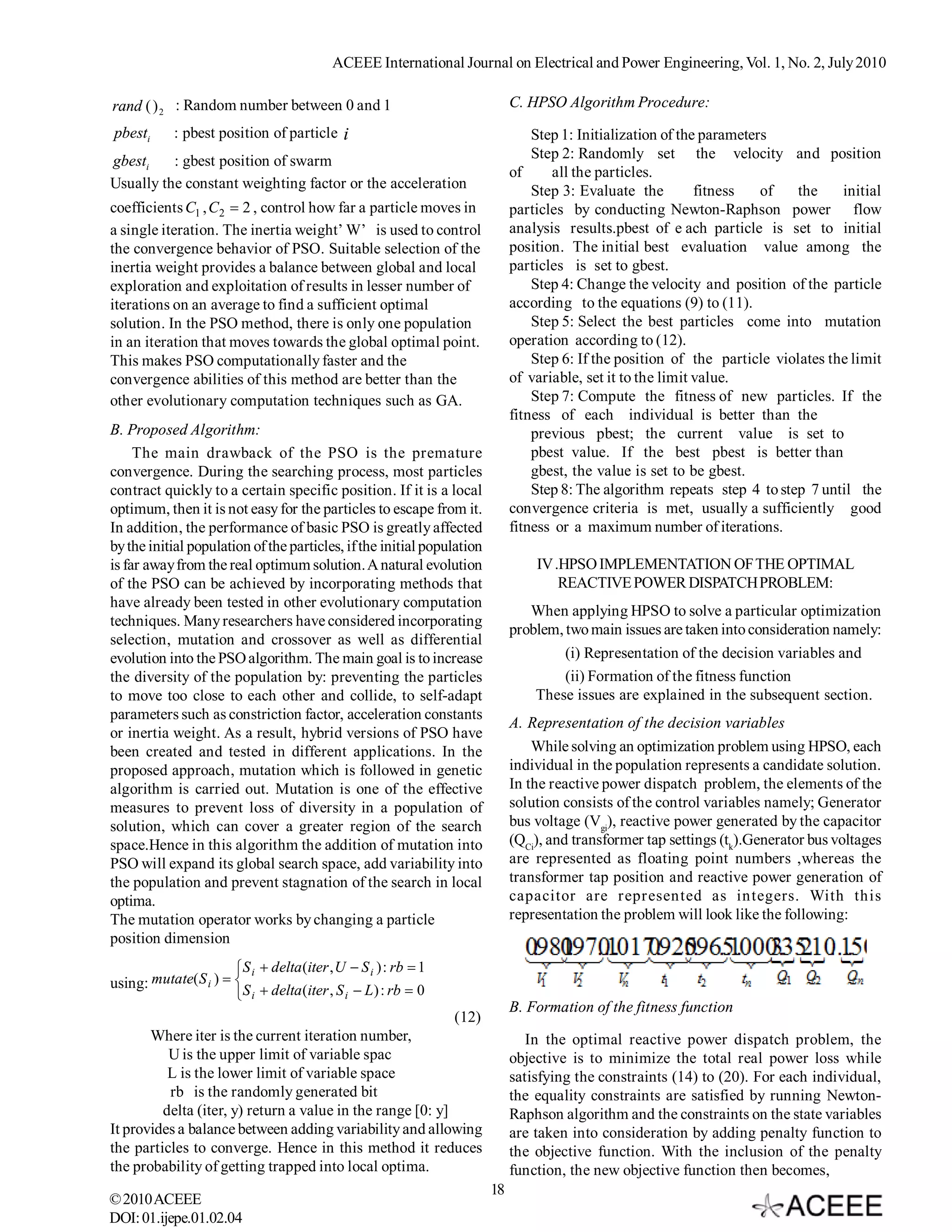 ACEEE International Journal on Electrical and Power Engineering, Vol. 1, No. 2, July 2010

rand ( ) 2 : Random number between 0 and 1                                   C. HPSO Algorithm Procedure:
pbesti      : pbest position of particle i                                       Step 1: Initialization of the parameters
gbesti    : gbest position of swarm                                              Step 2: Randomly set the velocity and position
                                                                             of     all the particles.
Usually the constant weighting factor or the acceleration                        Step 3: Evaluate the         fitness   of   the    initial
coefficients C1 , C2  2 , control how far a particle moves in               particles by conducting Newton-Raphson power flow
a single iteration. The inertia weight’ W’ is used to control                analysis results.pbest of e ach particle is set to initial
the convergence behavior of PSO. Suitable selection of the                   position. The initial best evaluation value among the
inertia weight provides a balance between global and local                   particles is set to gbest.
exploration and exploitation of results in lesser number of                      Step 4: Change the velocity and position of the particle
iterations on an average to find a sufficient optimal                        according to the equations (9) to (11).
solution. In the PSO method, there is only one population                        Step 5: Select the best particles come into mutation
in an iteration that moves towards the global optimal point.                 operation according to (12).
This makes PSO computationally faster and the                                    Step 6: If the position of the particle violates the limit
convergence abilities of this method are better than the                     of variable, set it to the limit value.
other evolutionary computation techniques such as GA.                            Step 7: Compute the fitness of new particles. If the
                                                                             fitness of each individual is better than the
B. Proposed Algorithm:                                                           previous pbest; the current value is set to
     The main drawback of the PSO is the premature                               pbest value. If the best pbest is better than
convergence. During the searching process, most particles                        gbest, the value is set to be gbest.
contract quickly to a certain specific position. If it is a local                Step 8: The algorithm repeats step 4 to step 7 until the
optimum, then it is not easy for the particles to escape from it.            convergence criteria is met, usually a sufficiently good
In addition, the performance of basic PSO is greatly affected                fitness or a maximum number of iterations.
by the initial population of the particles, if the initial population
is far away from the real optimum solution. A natural evolution                  IV .HPSO IMPLEMENTATION OF THE OPTIMAL
of the PSO can be achieved by incorporating methods that                             REACTIVE POWER DISPATCH PROBLEM:
have already been tested in other evolutionary computation
                                                                                When applying HPSO to solve a particular optimization
techniques. Many researchers have considered incorporating
                                                                             problem, two main issues are taken into consideration namely:
selection, mutation and crossover as well as differential
evolution into the PSO algorithm. The main goal is to increase                        (i) Representation of the decision variables and
the diversity of the population by: preventing the particles                          (ii) Formation of the fitness function
to move too close to each other and collide, to self-adapt                       These issues are explained in the subsequent section.
parameters such as constriction factor, acceleration constants
                                                                             A. Representation of the decision variables
or inertia weight. As a result, hybrid versions of PSO have
been created and tested in different applications. In the                        While solving an optimization problem using HPSO, each
proposed approach, mutation which is followed in genetic                     individual in the population represents a candidate solution.
algorithm is carried out. Mutation is one of the effective                   In the reactive power dispatch problem, the elements of the
measures to prevent loss of diversity in a population of                     solution consists of the control variables namely; Generator
solution, which can cover a greater region of the search                     bus voltage (Vgi), reactive power generated by the capacitor
space.Hence in this algorithm the addition of mutation into                  (QCi), and transformer tap settings (tk).Generator bus voltages
PSO will expand its global search space, add variability into                are represented as floating point numbers ,whereas the
the population and prevent stagnation of the search in local                 transformer tap position and reactive power generation of
optima.                                                                      capacitor are represented as integers. With this
The mutation operator works by changing a particle                           representation the problem will look like the following:
position dimension
                       S i  delta (iter , U  S i ) : rb  1
using: mutate( S i )  S  delta (iter , S  L ) : rb  0
                        i                   i
                                                                             B. Formation of the fitness function
                                                                 (12)
       Where iter is the current iteration number,                              In the optimal reactive power dispatch problem, the
          U is the upper limit of variable spac                              objective is to minimize the total real power loss while
          L is the lower limit of variable space                             satisfying the constraints (14) to (20). For each individual,
          rb is the randomly generated bit                                   the equality constraints are satisfied by running Newton-
         delta (iter, y) return a value in the range [0: y]                  Raphson algorithm and the constraints on the state variables
It provides a balance between adding variability and allowing                are taken into consideration by adding penalty function to
the particles to converge. Hence in this method it reduces                   the objective function. With the inclusion of the penalty
the probability of getting trapped into local optima.                        function, the new objective function then becomes,
                                                                        18
© 2010 ACEEE
DOI: 01.ijepe.01.02.04
 