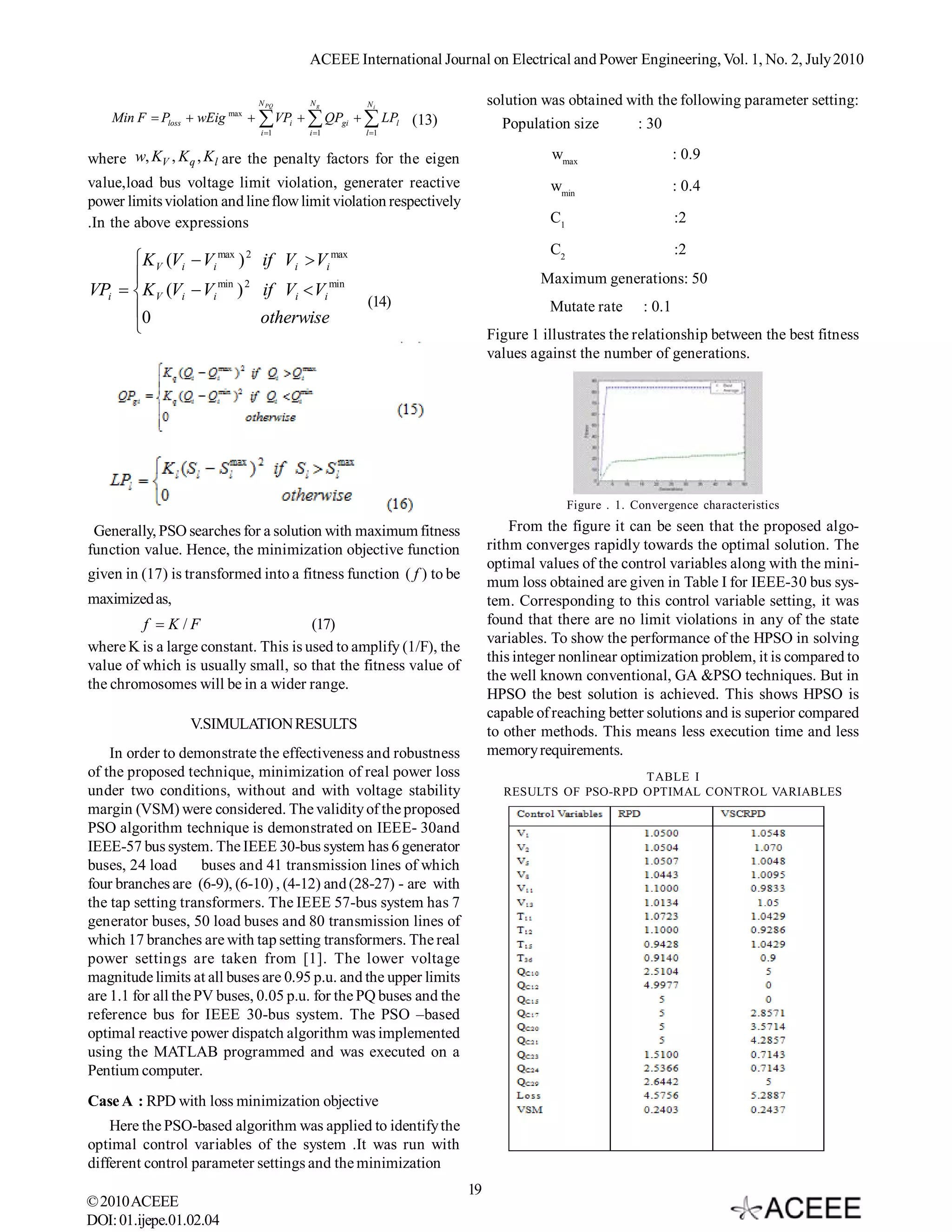 ACEEE International Journal on Electrical and Power Engineering, Vol. 1, No. 2, July 2010

                             N PQ     Ng        Ni                       solution was obtained with the following parameter setting:
    Min F  Ploss  wEig max   VPi   QPgi   LPl (13)                 Population size      : 30
                              i 1    i 1      l 1


where w, KV , K q , K l are the penalty factors for the eigen                      wmax                       : 0.9
value,load bus voltage limit violation, generater reactive                         wmin                       : 0.4
power limits violation and line flow limit violation respectively
.In the above expressions                                                          C1                         :2

                                                                                   C2                         :2
      K V (Vi  Vi max ) 2 if Vi  Vi max
                                                                                Maximum generations: 50
VPi  K V (Vi  Vi min ) 2 if Vi  Vi min
                                                (14)                               Mutate rate        : 0.1
      0                    otherwise
                                                                        Figure 1 illustrates the relationship between the best fitness
                                                                         values against the number of generations.




                                                                                        Figure . 1. Convergence characteristics

 Generally, PSO searches for a solution with maximum fitness                 From the figure it can be seen that the proposed algo-
function value. Hence, the minimization objective function               rithm converges rapidly towards the optimal solution. The
                                                                         optimal values of the control variables along with the mini-
given in (17) is transformed into a fitness function ( f ) to be
                                                                         mum loss obtained are given in Table I for IEEE-30 bus sys-
maximized as,                                                            tem. Corresponding to this control variable setting, it was
               f  K / F              (17)                               found that there are no limit violations in any of the state
                                                                         variables. To show the performance of the HPSO in solving
where K is a large constant. This is used to amplify (1/F), the
                                                                         this integer nonlinear optimization problem, it is compared to
value of which is usually small, so that the fitness value of
                                                                         the well known conventional, GA &PSO techniques. But in
the chromosomes will be in a wider range.
                                                                         HPSO the best solution is achieved. This shows HPSO is
                                                                         capable of reaching better solutions and is superior compared
                 V.SIMULATION RESULTS                                    to other methods. This means less execution time and less
    In order to demonstrate the effectiveness and robustness             memory requirements.
of the proposed technique, minimization of real power loss                                    TABLE I
under two conditions, without and with voltage stability                   RESULTS OF PSO-RPD OPTIMAL CONTROL VARIABLES
margin (VSM) were considered. The validity of the proposed
PSO algorithm technique is demonstrated on IEEE- 30and
IEEE-57 bus system. The IEEE 30-bus system has 6 generator
buses, 24 load       buses and 41 transmission lines of which
four branches are (6-9), (6-10) , (4-12) and (28-27) - are with
the tap setting transformers. The IEEE 57-bus system has 7
generator buses, 50 load buses and 80 transmission lines of
which 17 branches are with tap setting transformers. The real
power settings are taken from [1]. The lower voltage
magnitude limits at all buses are 0.95 p.u. and the upper limits
are 1.1 for all the PV buses, 0.05 p.u. for the PQ buses and the
reference bus for IEEE 30-bus system. The PSO –based
optimal reactive power dispatch algorithm was implemented
using the MATLAB programmed and was executed on a
Pentium computer.
Case A : RPD with loss minimization objective
    Here the PSO-based algorithm was applied to identify the
optimal control variables of the system .It was run with
different control parameter settings and the minimization
                                                                    19
© 2010 ACEEE
DOI: 01.ijepe.01.02.04
 