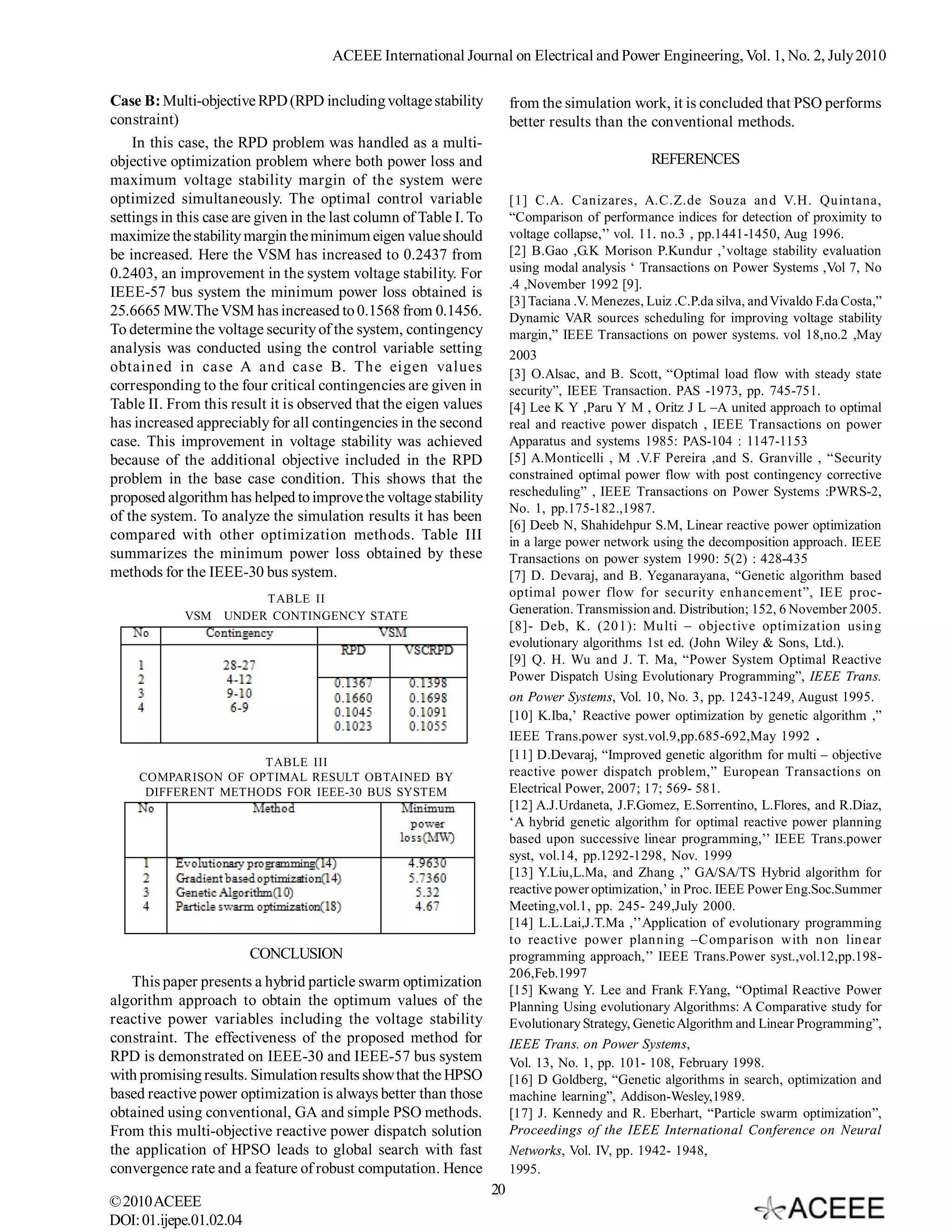 ACEEE International Journal on Electrical and Power Engineering, Vol. 1, No. 2, July 2010

Case B: Multi-objective RPD (RPD including voltage stability             from the simulation work, it is concluded that PSO performs
constraint)                                                              better results than the conventional methods.
    In this case, the RPD problem was handled as a multi-
objective optimization problem where both power loss and                                           REFERENCES
maximum voltage stability margin of the system were
optimized simultaneously. The optimal control variable                   [1] C.A. Canizares, A.C.Z.de Souza and V.H. Quintana,
settings in this case are given in the last column of Table I. To        “Comparison of performance indices for detection of proximity to
maximize the stability margin the minimum eigen value should             voltage collapse,’’ vol. 11. no.3 , pp.1441-1450, Aug 1996.
be increased. Here the VSM has increased to 0.2437 from                  [2] B.Gao ,G.K Morison P.Kundur ,’voltage stability evaluation
0.2403, an improvement in the system voltage stability. For              using modal analysis ‘ Transactions on Power Systems ,Vol 7, No
                                                                         .4 ,November 1992 [9].
IEEE-57 bus system the minimum power loss obtained is
                                                                         [3] Taciana .V. Menezes, Luiz .C.P.da silva, and Vivaldo F.da Costa,”
25.6665 MW.The VSM has increased to 0.1568 from 0.1456.                  Dynamic VAR sources scheduling for improving voltage stability
To determine the voltage security of the system, contingency             margin,” IEEE Transactions on power systems. vol 18,no.2 ,May
analysis was conducted using the control variable setting                2003
obtained in case A and case B. The eigen values                          [3] O.Alsac, and B. Scott, “Optimal load flow with steady state
corresponding to the four critical contingencies are given in            security”, IEEE Transaction. PAS -1973, pp. 745-751.
Table II. From this result it is observed that the eigen values          [4] Lee K Y ,Paru Y M , Oritz J L –A united approach to optimal
has increased appreciably for all contingencies in the second            real and reactive power dispatch , IEEE Transactions on power
case. This improvement in voltage stability was achieved                 Apparatus and systems 1985: PAS-104 : 1147-1153
because of the additional objective included in the RPD                  [5] A.Monticelli , M .V.F Pereira ,and S. Granville , “Security
problem in the base case condition. This shows that the                  constrained optimal power flow with post contingency corrective
proposed algorithm has helped to improve the voltage stability           rescheduling” , IEEE Transactions on Power Systems :PWRS-2,
                                                                         No. 1, pp.175-182.,1987.
of the system. To analyze the simulation results it has been
                                                                         [6] Deeb N, Shahidehpur S.M, Linear reactive power optimization
compared with other optimization methods. Table III                      in a large power network using the decomposition approach. IEEE
summarizes the minimum power loss obtained by these                      Transactions on power system 1990: 5(2) : 428-435
methods for the IEEE-30 bus system.                                      [7] D. Devaraj, and B. Yeganarayana, “Genetic algorithm based
                        TABLE II                                         optimal power flow for security enhancement”, IEE proc-
             VSM   UNDER CONTINGENCY STATE
                                                                         Generation. Transmission and. Distribution; 152, 6 November 2005.
                                                                         [8]- Deb, K. (201): Multi – objective optimization using
                                                                         evolutionary algorithms 1st ed. (John Wiley & Sons, Ltd.).
                                                                         [9] Q. H. Wu and J. T. Ma, “Power System Optimal Reactive
                                                                         Power Dispatch Using Evolutionary Programming”, IEEE Trans.
                                                                         on Power Systems, Vol. 10, No. 3, pp. 1243-1249, August 1995.
                                                                         [10] K.Iba,’ Reactive power optimization by genetic algorithm ,”
                                                                         IEEE Trans.power syst.vol.9,pp.685-692,May 1992 .
                                                                         [11] D.Devaraj, “Improved genetic algorithm for multi – objective
                     TABLE III
     COMPARISON OF OPTIMAL RESULT OBTAINED BY                            reactive power dispatch problem,” European Transactions on
      DIFFERENT METHODS FOR IEEE-30 BUS SYSTEM                           Electrical Power, 2007; 17; 569- 581.
                                                                         [12] A.J.Urdaneta, J.F.Gomez, E.Sorrentino, L.Flores, and R.Diaz,
                                                                         ‘A hybrid genetic algorithm for optimal reactive power planning
                                                                         based upon successive linear programming,’’ IEEE Trans.power
                                                                         syst, vol.14, pp.1292-1298, Nov. 1999
                                                                         [13] Y.Liu,L.Ma, and Zhang ,” GA/SA/TS Hybrid algorithm for
                                                                         reactive power optimization,’ in Proc. IEEE Power Eng.Soc.Summer
                                                                         Meeting,vol.1, pp. 245- 249,July 2000.
                                                                         [14] L.L.Lai,J.T.Ma ,’’Application of evolutionary programming
                                                                         to reactive power planning –Comparison with non linear
                         CONCLUSION                                      programming approach,’’ IEEE Trans.Power syst.,vol.12,pp.198-
                                                                         206,Feb.1997
   This paper presents a hybrid particle swarm optimization
                                                                         [15] Kwang Y. Lee and Frank F.Yang, “Optimal Reactive Power
algorithm approach to obtain the optimum values of the                   Planning Using evolutionary Algorithms: A Comparative study for
reactive power variables including the voltage stability                 Evolutionary Strategy, Genetic Algorithm and Linear Programming”,
constraint. The effectiveness of the proposed method for                 IEEE Trans. on Power Systems,
RPD is demonstrated on IEEE-30 and IEEE-57 bus system                    Vol. 13, No. 1, pp. 101- 108, February 1998.
with promising results. Simulation results show that the HPSO            [16] D Goldberg, “Genetic algorithms in search, optimization and
based reactive power optimization is always better than those            machine learning”, Addison-Wesley,1989.
obtained using conventional, GA and simple PSO methods.                  [17] J. Kennedy and R. Eberhart, “Particle swarm optimization”,
From this multi-objective reactive power dispatch solution               Proceedings of the IEEE International Conference on Neural
the application of HPSO leads to global search with fast                 Networks, Vol. IV, pp. 1942- 1948,
convergence rate and a feature of robust computation. Hence              1995.
                                                                    20
© 2010 ACEEE
DOI: 01.ijepe.01.02.04
 