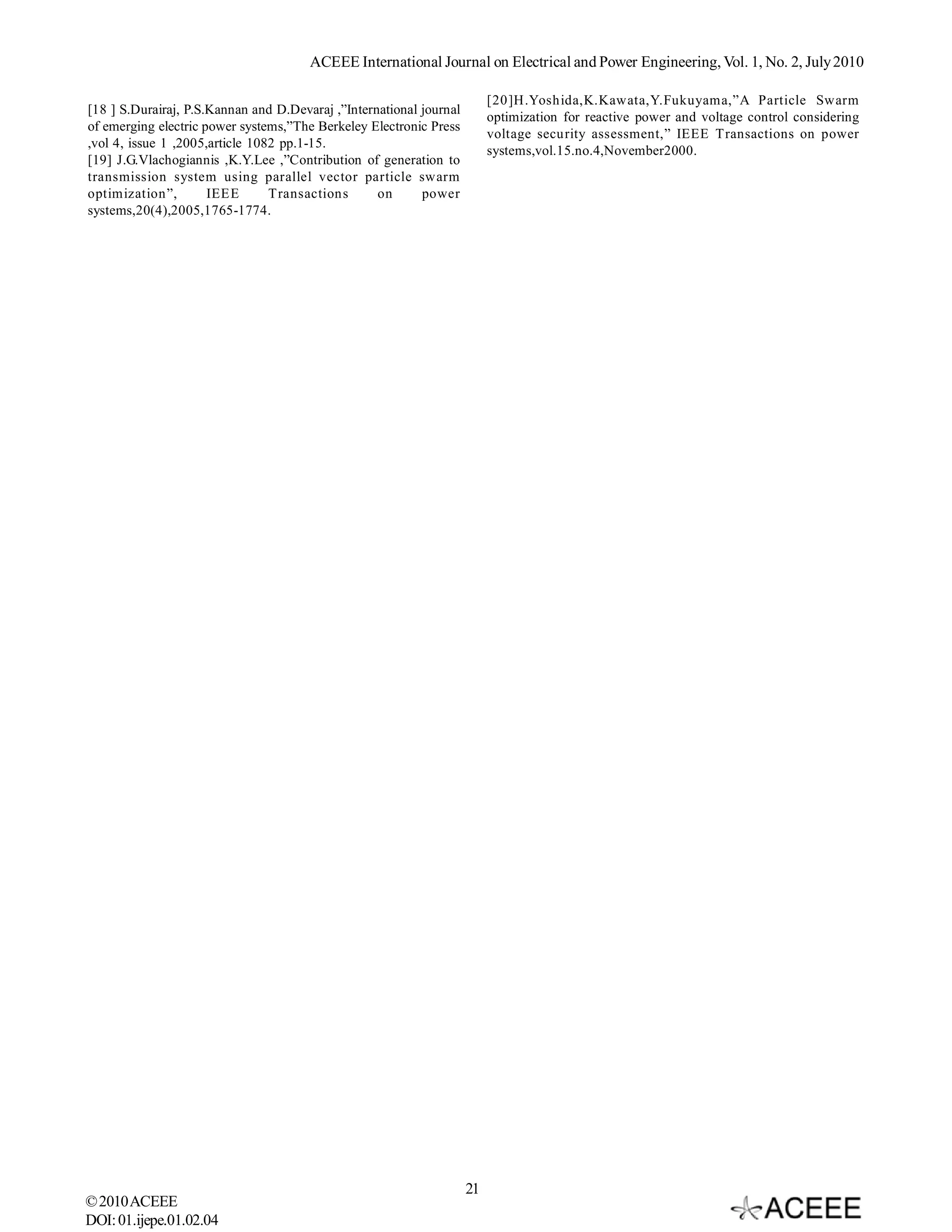 ACEEE International Journal on Electrical and Power Engineering, Vol. 1, No. 2, July 2010

                                                                          [20]H.Yoshida,K.Kawata,Y.Fukuyama,”A Particle Swarm
[18 ] S.Durairaj, P.S.Kannan and D.Devaraj ,”International journal
                                                                          optimization for reactive power and voltage control considering
of emerging electric power systems,”The Berkeley Electronic Press
                                                                          voltage security assessment,” IEEE Transactions on power
,vol 4, issue 1 ,2005,article 1082 pp.1-15.
                                                                          systems,vol.15.no.4,November2000.
[19] J.G.Vlachogiannis ,K.Y.Lee ,”Contribution of generation to
transmission system using parallel vector particle swarm
optimization”,        IEEE       Transactions      on      power
systems,20(4),2005,1765-1774.




                                                                     21
© 2010 ACEEE
DOI: 01.ijepe.01.02.04
 
