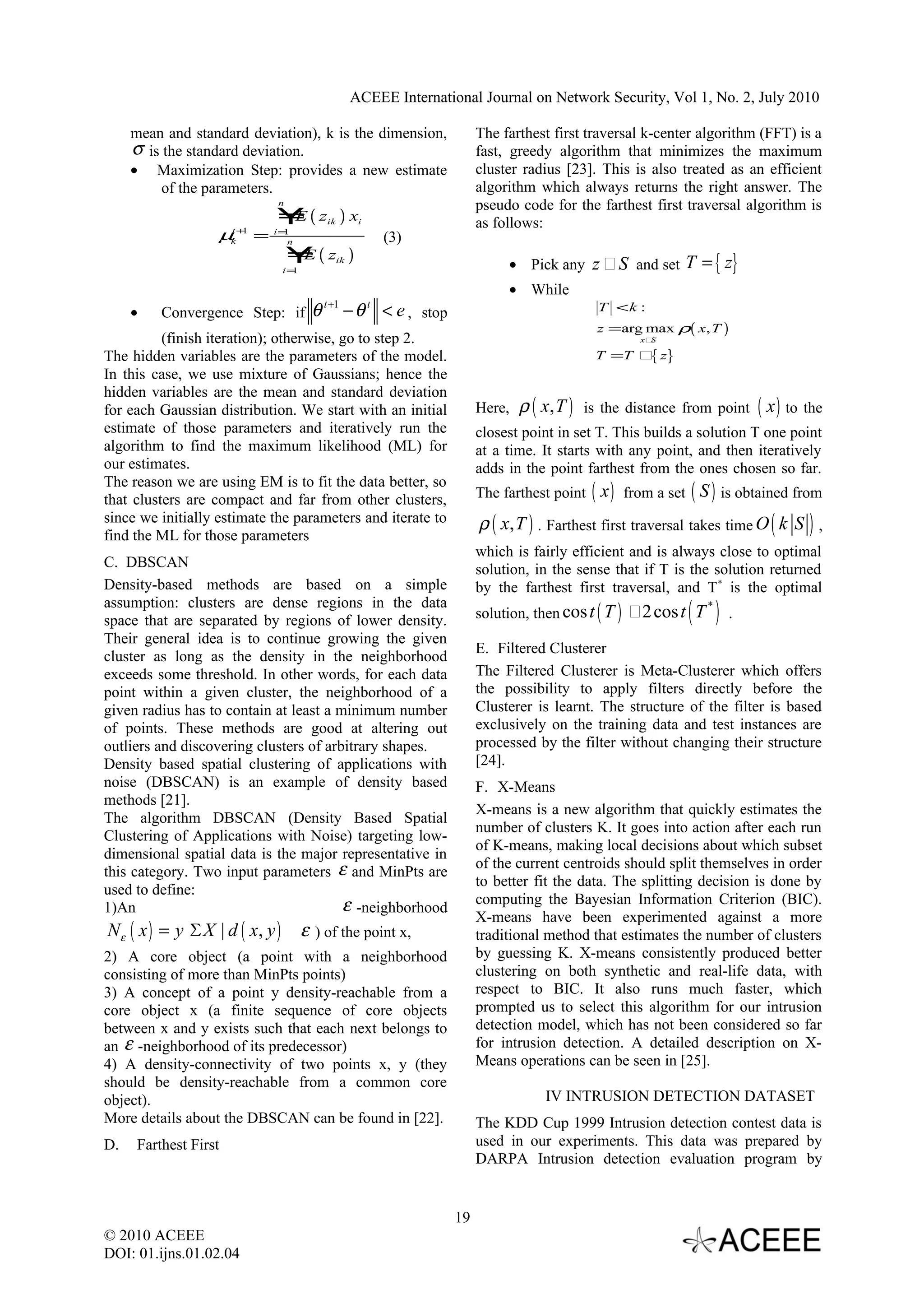 ACEEE International Journal on Network Security, Vol 1, No. 2, July 2010 mean and standard deviation), k is the dimension, The farthest first traversal k-center algorithm (FFT) is a σ is the standard deviation. fast, greedy algorithm that minimizes the maximum • Maximization Step: provides a new estimate cluster radius [23]. This is also treated as an efficient of the parameters. algorithm which always returns the right answer. The n pseudo code for the farthest first traversal algorithm is ￥( z ) x E ik i as follows: µt +1 = k i=1 n (3) ￥( zik ) E i=1 • Pick any z ﾣ S and set T = { z} • While Convergence Step: if θ − θ < e , stop t +1 t T <k : • z = arg max ρ( x, T ) (finish iteration); otherwise, go to step 2. xﾣS The hidden variables are the parameters of the model. T =T ﾣ z} { In this case, we use mixture of Gaussians; hence the hidden variables are the mean and standard deviation for each Gaussian distribution. We start with an initial Here, ρ ( x, T ) is the distance from point ( x ) to the estimate of those parameters and iteratively run the closest point in set T. This builds a solution T one point algorithm to find the maximum likelihood (ML) for at a time. It starts with any point, and then iteratively our estimates. adds in the point farthest from the ones chosen so far. The reason we are using EM is to fit the data better, so that clusters are compact and far from other clusters, The farthest point ( x ) from a set ( S ) is obtained from since we initially estimate the parameters and iterate to ρ ( x, T ) . Farthest first traversal takes time O ( k S ) , find the ML for those parameters which is fairly efficient and is always close to optimal C. DBSCAN solution, in the sense that if T is the solution returned Density-based methods are based on a simple by the farthest first traversal, and T * is the optimal assumption: clusters are dense regions in the data space that are separated by regions of lower density. ( ) solution, then cos t ( T ) ﾣ2 cos t T * . Their general idea is to continue growing the given E. Filtered Clusterer cluster as long as the density in the neighborhood exceeds some threshold. In other words, for each data The Filtered Clusterer is Meta-Clusterer which offers point within a given cluster, the neighborhood of a the possibility to apply filters directly before the given radius has to contain at least a minimum number Clusterer is learnt. The structure of the filter is based of points. These methods are good at altering out exclusively on the training data and test instances are outliers and discovering clusters of arbitrary shapes. processed by the filter without changing their structure Density based spatial clustering of applications with [24]. noise (DBSCAN) is an example of density based F. X-Means methods [21]. X-means is a new algorithm that quickly estimates the The algorithm DBSCAN (Density Based Spatial number of clusters K. It goes into action after each run Clustering of Applications with Noise) targeting low- of K-means, making local decisions about which subset dimensional spatial data is the major representative in of the current centroids should split themselves in order this category. Two input parameters ε and MinPts are to better fit the data. The splitting decision is done by used to define: ε -neighborhood computing the Bayesian Information Criterion (BIC). 1)An X-means have been experimented against a more Nε ( x ) = y ΣX | d ( x, y ) ε ) of the point x, traditional method that estimates the number of clusters 2) A core object (a point with a neighborhood by guessing K. X-means consistently produced better consisting of more than MinPts points) clustering on both synthetic and real-life data, with 3) A concept of a point y density-reachable from a respect to BIC. It also runs much faster, which core object x (a finite sequence of core objects prompted us to select this algorithm for our intrusion between x and y exists such that each next belongs to detection model, which has not been considered so far an ε -neighborhood of its predecessor) for intrusion detection. A detailed description on X- 4) A density-connectivity of two points x, y (they Means operations can be seen in [25]. should be density-reachable from a common core object). IV INTRUSION DETECTION DATASET More details about the DBSCAN can be found in [22]. The KDD Cup 1999 Intrusion detection contest data is D. Farthest First used in our experiments. This data was prepared by DARPA Intrusion detection evaluation program by 19 © 2010 ACEEE DOI: 01.ijns.01.02.04 