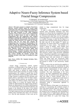 ACEEE International Journal on Signal and Image Processing Vol 1, No. 2, July 2010




 Adaptive Neuro-Fuzzy Inference System based
          Fractal Image Compression
                                        Y.Chakrapani1, K.Soundararajan2
                      1
                          ECE Department, G.Pulla Reddy Engineering College, Kurnool, India
                                      Email: yerramsettychakri@gmail.com
                               2
                                 ECE Department, J.N.T University, Ananthapur, India

Abstract—This paper presents an Adaptive Neuro-Fuzzy             related to large computational time for image
Inference System (ANFIS) model for fractal image                 compression.
compression. One of the image compression techniques in             In order to reduce the number of computations
the spatial domain is Fractal Image Compression (FIC)            required many sub-optimal techniques have been
but the main drawback of FIC using traditional
exhaustive search is that it involves more computational
                                                                 proposed. It is shown that the computational time can
time due to global search. In order to improve the               be improved by performing the search in a small sub-
computational time and compression ratio, artificial             set of domain pool rather than over the whole space.
intelligence technique like ANFIS has been used. Feature         Clustering purpose is to divide a given group of objects
extraction reduces the dimensionality of the problem and         in a number of groups, in order that the objects in a
enables the ANFIS network to be trained on an image              particular cluster would be similar among the objects of
separate from the test image thus reducing the                   the other ones [4]. In this method ‘N’ objects are
computational time. Lowering the dimensionality of the           divided into ‘M’ clusters where M<N, according to the
problem reduces the computations required during the
                                                                 minimization of some criteria. The problem is to
search. The main advantage of ANFIS network is that it
can adapt itself from the training data and produce a            classify a group of samples. These samples form
fuzzy inference system. The network adapts itself                clusters of points in a n-dimensional space. These
according to the distribution of feature space observed          clusters form groups of similar samples. Data clustering
during training. Computer simulations reveal that the            algorithms can be hierarchical. Hierarchical algorithms
network has been properly trained and the fuzzy system           find successive clusters using previously established
thus evolved, classifies the domains correctly with              clusters. Hierarchical algorithms can be agglomerative
minimum deviation which helps in encoding the image              ("bottom-up") or divisive ("top-down"). Agglomerative
using FIC.                                                       algorithms begin with each element as a separate
Index Terms—ANFIS. FIC, Standard deviation, Skew,
                                                                 cluster and merge them into successively larger
neural network                                                   clusters. Divisive algorithms begin with the whole set
                                                                 and proceed to divide it into successively smaller
                    I. INTRODUCTION                              clusters.
                                                                    A fuzzy system is the one which has the capability to
   Fractal Image compression method exploits                     estimate the output pattern by considering the input
similarities in different parts of the image. In this an         patterns based on the membership functions created. It
image is represented by fractals rather than pixels,             works with the implementation of rules which are
where each fractal is defined by unique Iterated                 written based on the behaviour of the system
Function System (IFS) consisting of a group of affine            considered. The main disadvantage of the fuzzy
transformations. FIC employs a special type of IFS               systems is the large computational time required in
called as Partitioned Iterated Function System (PIFS).           tuning the rules. An artificial neural network (ANN),
Collage Theorem is employed for PIFS and gray scale              often just called a "neural network" (NN), is a
images which is equivalent to IFS for binary images.             mathematical model or computational model based on
The collage theorem performs the encoding of gray                biological neural networks. It consists of an
scale images in an effective manner. The key point for           interconnected group of artificial neurons and processes
fractal coding is to extract the fractals which are              information using a connectionist approach to
suitable for approximating the original image and these          computation [5].
fractals are represented as set of affine transformations           The main objective of this paper is to develop an a
[1-3]. Fractal image coding introduced by Barnsley and           technique by incorporating the combined concept of
Jacquin is the outcome of the study of the iterated              fuzzy and neural network called as Adaptive Neuro-
function system developed in the last decade. Because            fuzzy Inference System. This technique incorporates
of its high compression ratio and simple decompression           the concept of NN in creating the rules and produces a
method, many researchers have done a lot of research             fuzzy model based on Tagaki-Sugeno approach. This
on it. But the main drawback of their work can be                fuzzy inference system can be employed to classify the
                                                                 domain pool blocks of a gray level image, thus

                                                            20
© 2010 ACEEE
DOI: 01.ijsip.01.02.04
 