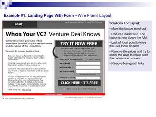 Example #1: Landing Page With Form –  Wire Frame Layout  Solutions For Layout: Make the button stand out Reduce Header size. The button is now above the fold. Lack of focal point to force the user focus on form Remove the prices and try to entice the user to create start the conversion process Remove Navigation links  