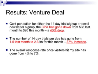 Results: Venture Deal Cost per action for either the 14 day trial signup or email newsletter signup, the  CPA has gone down  from $33 last month to $20 this month – a  40% drop .  The number of 14 day trials per day has gone from  1.5 last month to 2.8  so far this month –  87% increase .  The overall response rate once visitors hit my site has gone from 4% to 7%.  