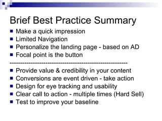 Brief Best Practice Summary Make a quick impression Limited Navigation Personalize the landing page - based on AD Focal point is the button -------------------------------------------------------- Provide value & credibility in your content Conversions are event driven - take action Design for eye tracking and usability Clear call to action - multiple times (Hard Sell) Test to improve your baseline 