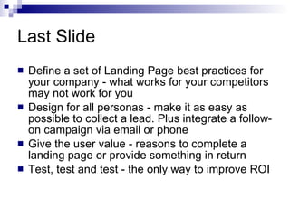 Last Slide Define a set of Landing Page best practices for your company - what works for your competitors may not work for you Design for all personas - make it as easy as possible to collect a lead. Plus integrate a follow-on campaign via email or phone Give the user value - reasons to complete a landing page or provide something in return Test, test and test - the only way to improve ROI 