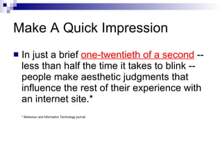 Make A Quick Impression In just a brief  one-twentieth of a second  --less than half the time it takes to blink -- people make aesthetic judgments that influence the rest of their experience with an internet site.* *  Behaviour and Information Technology  journal  