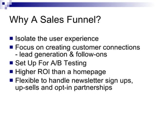 Why A Sales Funnel? Isolate the user experience Focus on creating customer connections - lead generation & follow-ons Set Up For A/B Testing Higher ROI than a homepage Flexible to handle newsletter sign ups,  up-sells and opt-in partnerships 
