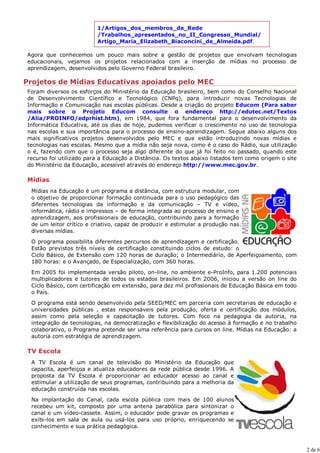 1/Artigos_dos_membros_da_Rede
                         /Trabalhos_apresentados_no_II_Congresso_Mundial/
                         Artigo_Maria_Elizabeth_Biaconcini_de_Almeida.pdf.

Agora que conhecemos um pouco mais sobre a gestão de projetos que envolvam tecnologias
educacionais, vejamos os projetos relacionados com a inserção de mídias no processo de
aprendizagem, desenvolvidos pelo Governo Federal brasileiro.

Projetos de Mídias Educativas apoiados pelo MEC
Foram diversos os esforços do Ministério da Educação brasileiro, bem como do Conselho Nacional
de Desenvolvimento Científico e Tecnológico (CNPq), para introduzir novas Tecnologias de
Informação e Comunicação nas escolas públicas. Desde a criação do projeto Educom (Para saber
mais sobre o Projeto Educom consulte o endereço http://edutec.net/Textos
/Alia/PROINFO/edprhist.htm), em 1984, que fora fundamental para o desenvolvimento da
Informática Educativa, até os dias de hoje, pudemos verificar o crescimento no uso de tecnologia
nas escolas e sua importância para o processo de ensino-aprendizagem. Segue abaixo alguns dos
mais significativos projetos desenvolvidos pelo MEC e que estão introduzindo novas mídias e
tecnologias nas escolas. Mesmo que a mídia não seja nova, como é o caso do Rádio, sua utilização
o é, fazendo com que o processo seja algo diferente do que já foi feito no passado, quando este
recurso foi utilizado para a Educação a Distância. Os textos abaixo listados tem como origem o site
do Ministério da Educação, acessível através do endereço http://www.mec.gov.br.

Mídias
 Mídias na Educação é um programa a distância, com estrutura modular, com
 o objetivo de proporcionar formação continuada para o uso pedagógico das
 diferentes tecnologias da informação e da comunicação – TV e vídeo,
 informática, rádio e impressos – de forma integrada ao processo de ensino e
 aprendizagem, aos profissionais de educação, contribuindo para a formação
 de um leitor crítico e criativo, capaz de produzir e estimular a produção nas
 diversas mídias.

 O programa possibilita diferentes percursos de aprendizagem e certificação.
 Estão previstos três níveis de certificação constituindo ciclos de estudo: o
 Ciclo Básico, de Extensão com 120 horas de duração; o Intermediário, de Aperfeiçoamento, com
 180 horas: e o Avançado, de Especialização, com 360 horas.

 Em 2005 foi implementada versão piloto, on-line, no ambiente e-ProInfo, para 1.200 potenciais
 multiplicadores e tutores de todos os estados brasileiros. Em 2006, iniciou a versão on line do
 Ciclo Básico, com certificação em extensão, para dez mil profissionais de Educação Básica em todo
 o País.

 O programa está sendo desenvolvido pela SEED/MEC em parceria com secretarias de educação e
 universidades públicas , estas responsáveis pela produção, oferta e certificação dos módulos,
 assim como pela seleção e capacitação de tutores. Com foco na pedagogia da autoria, na
 integração de tecnologias, na democratização e flexibilização do acesso à formação e no trabalho
 colaborativo, o Programa pretende ser uma referência para cursos on line. Mídias na Educação: a
 autoria com estratégia de aprendizagem.

TV Escola
 A TV Escola é um canal de televisão do Ministério da Educação que
 capacita, aperfeiçoa e atualiza educadores da rede pública desde 1996. A
 proposta da TV Escola é proporcionar ao educador acesso ao canal e
 estimular a utilização de seus programas, contribuindo para a melhoria da
 educação construída nas escolas.

 Na implantação do Canal, cada escola pública com mais de 100 alunos
 recebeu um kit, composto por uma antena parabólica para sintonizar o
 canal e um vídeo-cassete. Assim, o educador pode gravar os programas e
 exibi-los em sala de aula ou usá-los para uso próprio, enriquecendo se
 conhecimento e sua prática pedagógica.



                                                                                                      2 de 6
 