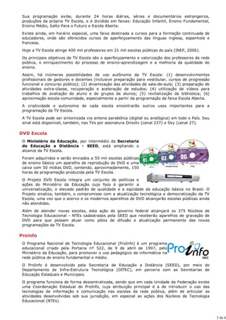 Sua programação exibe, durante 24 horas diárias, séries e documentários estrangeiros,
 produções da própria TV Escola, e é dividida em faixas: Educação Infantil, Ensino Fundamental,
 Ensino Médio, Salto Para o Futuro e Escola Aberta.

 Existe ainda, em horário especial, uma faixa destinada a cursos para a formação continuada de
 educadores, onde são oferecidos cursos de aperfeiçoamento das línguas inglesa, espanhola e
 francesa.
 Hoje a TV Escola atinge 400 mil professores em 21 mil escolas públicas do país (INEP, 2006).

 Os principais objetivos da TV Escola são o aperfeiçoamento e valorização dos professores da rede
 pública, o enriquecimento do processo de ensino-aprendizagem e a melhoria da qualidade do
 ensino.

 Assim, há inúmeras possibilidades de uso autônomo da TV Escola: (1) desenvolvimentos
 profissionais de gestores e docentes (inclusive preparação para vestibular, cursos de progressão
 funcional e concurso público); (2) dinamização das atividades de sala-de-aula; (3) preparação de
 atividades extra-classe, recuperação e aceleração de estudos; (4) utilização de vídeos para
 trabalhos de avaliação do aluno e de grupos de alunos; (5) revitalização da biblioteca; (6)
 aproximação escola-comunidade, especialmente a partir da programação da faixa Escola Aberta.

 A criatividade e autonomia de cada escola encontrarão outros usos importantes para a
 programação da TV Escola.
 A TV Escola pode ser sintonizada via antena parabólica (digital ou analógica) em todo o País. Seu
 sinal está disponível, também, nas TVs por assinatura Directv (canal 237) e Sky (canal 27).

DVD Escola
 O Ministério da Educação, por intermédio da Secretaria
 de Educação a Distância - SEED, está ampliando o
 alcance da TV Escola.

 Foram adquiridos e serão enviados a 50 mil escolas públicas
 de ensino básico um aparelho de reprodução de DVD e uma
 caixa com 50 mídias DVD, contendo, aproximadamente, 150
 horas de programação produzida pela TV Escola.

 O Projeto DVD Escola integra um conjunto de políticas e
 ações do Ministério da Educação cujo foco é garantir a
 universalização, o elevado padrão de qualidade e a eqüidade da educação básica no Brasil. O
 Projeto sinaliza, também, o compromisso com a atualização tecnológica e democratização da TV
 Escola, uma vez que o acervo e os modernos aparelhos de DVD alcançarão escolas públicas ainda
 não atendidas.
 Além de atender novas escolas, esta ação do governo federal alcançará os 375 Núcleos de
 Tecnologia Educacional - NTEs cadastrados pela SEED que receberão aparelhos de gravação de
 DVD para que possam atuar como pólos de difusão e atualização permanente das novas
 programações da TV Escola.

Proinfo
 O Programa Nacional de Tecnologia Educacional (ProInfo) é um programa
 educacional criado pela Portaria nº 522, de 9 de abril de 1997, pelo
 Ministério da Educação, para promover o uso pedagógico da informática na
 rede pública de ensino fundamental e médio.

 O ProInfo é desenvolvido pela Secretaria de Educação a Distância (SEED), por meio do
 Departamento de Infra-Estrutura Tecnológica (DITEC), em parceria com as Secretarias de
 Educação Estaduais e Municipais.

 O programa funciona de forma descentralizada, sendo que em cada Unidade da Federação existe
 uma Coordenação Estadual do ProInfo, cuja atribuição principal é a de introduzir o uso das
 tecnologias de informação e comunicação nas escolas da rede pública, além de articular as
 atividades desenvolvidas sob sua jurisdição, em especial as ações dos Núcleos de Tecnologia
 Educacional (NTEs).



                                                                                                     3 de 6
 
