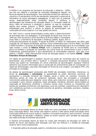 Rived
 O RIVED é um programa da Secretaria de Educação a Distância - SEED,
 que tem por objetivo a produção de conteúdos pedagógicos digitais, na
 forma de objetos de aprendizagem. Tais conteúdos primam por estimular o
 raciocínio e o pensamento crítico dos estudantes, associando o potencial da
 informática às novas abordagens pedagógicas. A meta que se pretende
 atingir disponibilizando esses conteúdos digitais é melhorar a
 aprendizagem das disciplinas da educação básica e a formação cidadã do
 aluno. Além de promover a produção e publicar na web os conteúdos
 digitais para acesso gratuito, o RIVED realiza capacitações sobre a
 metodologia para produzir e utilizar os objetos de aprendizagem nas
 instituições de ensino superior e na rede pública de ensino.
 Em 1997 houve o acordo Brasil-Estados Unidos sobre o desenvolvimento
 da tecnologia para uso pedagógico. A participação do Brasil teve início em
 1999 por meio da parceria entre Secretaria de Ensino Médio e Tecnológica
 (hoje SEB) e a Secretaria de Educação a Distância (SEED). Brasil, Peru e
 Venezuela participaram do projeto. A equipe do RIVED, na SEED, foi responsável, até 2003, pela
 produção de 120 objetos de Biologia, Química, Física e Matemática para o Ensino Médio. Em 2004
 a SEED transferiu o processo de produção de objetos de aprendizagem para as universidades cuja
 ação recebeu o nome de Fábrica Virtual. Com a expansão do RIVED para as universidades,
 previu-se também a produção de conteúdos nas outras áreas de conhecimento e para o ensino
 fundamental, profissionalizante e para atendimento às necessidades especiais. Com esta nova
 política, o RIVED - Rede Internacional Virtual de Educação passou a se chamar RIVED - Rede
 Interativa Virtual de Educação.

 Um objeto de aprendizagem é qualquer recurso que possa ser reutilizado para dar suporte ao
 aprendizado. Sua principal idéia é "quebrar" o conteúdo educacional disciplinar em pequenos
 trechos que podem ser reutilizados em vários ambientes de aprendizagem. Qualquer material
 eletrônico que provém informações para a construção de conhecimento pode ser considerado um
 objeto de aprendizagem, seja essa informação em forma de uma imagem, uma página HTM, uma
 animação ou simulação.

 Os objetos de aprendizagem produzidos pelo RIVED são atividades multimídia, interativas, na
 forma de animações e simulações. A possibilidade de testar diferentes caminhos, de
 acompanhar a evolução temporal das relações, causa e efeito, de visualizar conceitos de
 diferentes pontos de vista, de comprovar hipóteses, fazem das animações e simulações
 instrumentos poderosos para despertar novas idéias, para relacionar conceitos, para despertar a
 curiosidade e para resolver problemas. Essas atividades interativas oferecem oportunidades de
 exploração de fenômenos científicos e conceitos muitas vezes inviáveis ou inexistentes nas
 escolas por questões econômicas e de segurança, como por exemplo: experiências em laboratório
 com substâncias químicas ou envolvendo conceitos de genética, velocidade, grandeza, medidas,
 força, dentre outras.

UAB




 O Sistema Universidade Aberta do Brasil (UAB) tem como prioridade a formação de professores
 para a Educação Básica. Para atingir este objetivo central a UAB realiza ampla articulação entre
 instituições públicas de ensino superior, estados e municípios brasileiros, para promover, através
 da metodologia da educação a distância, acesso ao ensino superior para camadas da população
 que estão excluídas do processo educacional.

 O Sistema Universidade Aberta do Brasil foi criado pelo Ministério da Educação em 2005 no
 âmbito do Fórum das Estatais pela Educação com foco nas Políticas e a Gestão da Educação
 Superior sob 5 eixos fundamentais:
      Expansão pública da educação superior, considerando os processos de democratização e



                                                                                                      4 de 6
 