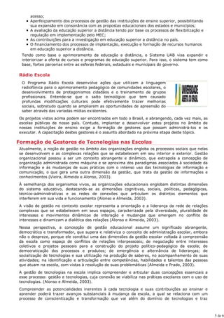 acesso;
     Aperfeiçoamento dos processos de gestão das instituições de ensino superior, possibilitando
     sua expansão em consonância com as propostas educacionais dos estados e municípios;
     A avaliação da educação superior a distância tendo por base os processos de flexibilização e
     regulação em implementação pelo MEC;
     As contribuições para a investigação em educação superior a distância no país.
     O financiamento dos processos de implantação, execução e formação de recursos humanos
     em educação superior a distância.
 Tendo como base o aprimoramento da educação a distância, o Sistema UAB visa expandir e
 interiorizar a oferta de cursos e programas de educação superior. Para isso, o sistema tem como
 base, fortes parcerias entre as esferas federais, estaduais e municipais do governo.

Rádio Escola
 O Programa Rádio Escola desenvolve ações que utilizam a linguagem
 radiofônica para o aprimoramento pedagógico de comunidades escolares, o
 desenvolvimento de protagonismos cidadãos e o treinamento de grupos
 profissionais. Entende-se que o salto tecnológico que tem causado
 profundas modificações culturais pode efetivamente trazer melhorias
 sociais, sobretudo quando se ampliarem as oportunidades de apreensão do
 saber através das variadas mídias existentes.
Os projetos vistos acima podem ser encontrados em todo o Brasil, e abrangendo, cada vez mais, as
escolas públicas de nosso país. Contudo, implantar e desenvolver estes projetos no âmbito de
nossas instituições de ensino exige a formação de gestores que possam administrá-los e os
executar. A capacitação destes gestores é o assunto abordado na próxima etapa deste tópico.

Formação de Gestores de Tecnologias nas Escolas
Atualmente, a noção de gestão no âmbito das organizações engloba os processos sociais que nelas
se desenvolvem e as complexas relações que se estabelecem em seu interior e exterior. Gestão
organizacional passou a ser um conceito abrangente e dinâmico, que extrapola a concepção de
organização administrada como máquina e se aproxima dos paradigmas associados à sociedade da
informação e às mudanças de suas práticas com o intenso uso das tecnologias de informação e
comunicação, o que gera uma outra dimensão da gestão, que trata da gestão de informações e
conhecimentos (Vieira, Almeida e Alonso, 2003).
À semelhança dos organismos vivos, as organizações educacionais englobam distintas dimensões
do sistema educativo, destacando-se as dimensões cognitivas, sociais, políticas, pedagógicas,
técnico-administrativas e as redes de conexões que articulam os distintos elementos que
interferem em sua vida e funcionamento (Alonso e Almeida, 2003).
A visão de gestão no contexto escolar representa a orientação e a liderança da rede de relações
complexas que se estabelecem em seus espaços, caracterizada pela diversidade, pluralidade de
interesses e movimentos dinâmicos de interação e mudanças que emergem no conflito de
interesses e dinamizam a dialética das relações (Alonso e Almeida, 2003).
Nessa perspectiva, a concepção de gestão educacional assume um significado abrangente,
democrático e transformador, que supera e relativiza o conceito de administração escolar, embora
não o despreze, porque ele constitui uma das dimensões da gestão escolar voltada à compreensão
da escola como espaço de conflitos de relações interpessoais; de negociação entre interesses
coletivos e projetos pessoais para a construção do projeto político-pedagógico da escola; de
democratização dos processos e produtos; de emergência e alternância de lideranças; de
socialização de tecnologias e sua utilização na produção de saberes, no acompanhamento de suas
atividades; na identificação e articulação entre competências, habilidades e talentos das pessoas
que atuam na escola, com vistas à resolução de suas problemáticas (Almeida e Prado, 2003).

A gestão de tecnologias na escola implica compreender e articular duas concepções essenciais a
esse processo: gestão e tecnologias, cuja conexão se viabiliza nas práticas escolares com o uso de
tecnologias. (Alonso e Almeida, 2003).
Compreender as potencialidades inerentes à cada tecnologia e suas contribuições ao ensinar e
aprender poderá trazer avanços substanciais à mudança da escola, a qual se relaciona com um
processo de conscientização e transformação que vai além do domínio de tecnologias e traz



                                                                                                     5 de 6
 