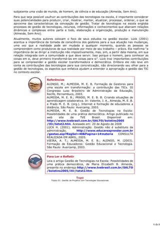subjacente uma visão de mundo, de homem, de ciência e de educação (Almeida, Sem Ano).

Para que seja possível usufruir as contribuições das tecnologias na escola, é importante considerar
suas potencialidades para produzir, criar, mostrar, manter, atualizar, processar, ordenar, o que se
aproxima das características da concepção de gestão. Tratar de tecnologias na escola engloba
processos de gestão de tecnologias, recursos, informações e conhecimentos que abarcam relações
dinâmicas e complexas entre parte e todo, elaboração e organização, produção e manutenção
(Almeida, Sem Ano).

Atualmente, muitos autores colocam o foco de seus estudos na gestão escolar. Lück (2001)
acentua a importância da tomada de consciência dos gestores para a sua atuação nas mudanças,
uma vez que a realidade pode ser mudada a qualquer momento, quando as pessoas se
compreendem como produtoras de sua realidade por meio de seu trabalho – práxis. Ela reafirma “a
importância de se dirigir a instituição não impositivamente, mas, sim, a partir dela mesma, em sua
relação integrada com a comunidade a que deve servir. Isso porque o homem, para conhecer as
coisas em si, deve primeiro transformá-las em coisas para si”. Lück traz importantes contribuições
para se compreender a gestão escolar transformadora e democrática. Embora ele não leve em
conta as contribuições das tecnologias para sua concretização, não direcionando seu olhar para a
gestão de tecnologias, os aspectos que enfatiza ajudam a entender a apropriação e gestão das TIC
no contexto escolar.

                        Referências
                        ALONSO, M.; ALMEIDA, M. E. B. Formação de Gestores para
                        uma escola em transformação: a contribuição das TICs. III
                        Congresso Luso Brasileiro de Administração da Educação,
                        Recife, Pernambuco, 2003.
                        ALMEIDA, M. E. B.; PRADO, M. E. B. B. Criando situações de
                        aprendizagem colaborativa. In: Valente, J. A., Almeida, M. E. B.
                        e Prado M. E. B. (org.). Internet e formação de educadores a
                        distância. São Paulo: Avercamp, 2003.
                        ALMEIDA, M. E. B. Gestão de Tecnologias na Escola:
                        Possibilidades de uma prática democrática. Artigo publicado no
                        web       site    da    TVE      Brasil.    Disponível      em:
                        http://www.tvebrasil.com.br/SALTO/boletins2005
                        /itlr/tetxt2.htm. Acessado em: 20 de Agosto de 2008
                        LÜCK H. (2001). Administração: Gestão não é substituto da
                        administração.        http://www.educareaprender.com.br
                        /gestao.asp?RegSel=40&Pagina=1#materia              CONSULTA
                        REALIZADA EM ABRIL, 2005.
                        VIEIRA, A. T.; ALMEIDA, M. E. B.; ALONSO, M. (2003).
                        Formação de Educadores: Gestão Educacional e Tecnologia.
                        São Paulo: Avercamp, 2003.


                        Para Ler e Refletir
                        Leia o artigo Gestão de Tecnologias na Escola: Possibilidades de
                        uma prática democrática, de Maria Elizabeth B. Almeida,
                        presente no endereço http://www.tvebrasil.com.br/SALTO
                        /boletins2005/itlr/tetxt2.htm.

                                                    Topo
                           Tópico 01: Gestão de Projetos com Tecnologias Educacionais




                                                                                                      6 de 6
 