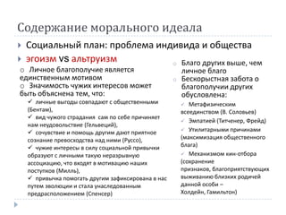 Содержание морального идеала
   Социальный план: проблема индивида и общества
   эгоизм vs альтруизм          o Благо других выше, чем
 o Личное благополучие является                          личное благо
 единственным мотивом                                o   Бескорыстная забота о
 o Значимость чужих интересов может                      благополучии других
 быть объяснена тем, что:                                обусловлена:
     личные выгоды совпадают с общественными              Метафизическим
    (Бентам),                                            всеединством (В. Соловьев)
     вид чужого страдания сам по себе причиняет
                                                          Эмпатией (Титченер, Фрейд)
    нам неудовольствие (Гельвеций),
                                                          Утилитарными причинами
     сочувствие и помощь другим дают приятное
    сознание превосходства над ними (Руссо),             (максимизация общественного
     чужие интересы в силу социальной привычки          блага)
    образуют с личными такую неразрывную                  Механизмом кин-отбора
    ассоциацию, что входят в мотивацию наших             (сохранение
    поступков (Милль),                                   признаков, благоприятствующих
     привычка помогать другим зафиксирована в нас       выживанию близких родичей
    путем эволюции и стала унаследованным                данной особи –
    предрасположением (Спенсер)                          Холдейн, Гамильтон)
 