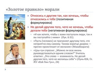 «Золотое правило» морали
            Относись к другим так, как хочешь, чтобы
             относились к тебе (позитивная
             формулировка)
            Не делай другим того, чего не хочешь, чтобы
             делали тебе (негативная формулировка)
                «И как хотите, чтобы с вами поступали люди, так и
                 вы поступайте с ними» (Лук. 6:31).
                «Пусть *человек+ не причиняет другому того, что
                 неприятно ему самому. Такова вкратце дхарма —
                 прочее проистекает от желания» (Махабхарата)
                «Цзы-гун спросил: „Можно ли всю жизнь
                 руководствоваться одним словом?“ Учитель
                 ответил: „Это слово — взаимность. Не делай
                 другим того, чего не желаешь себе“» (Лунь-Юй, Гл.
                 XV «Вэй Лин Гун», 24)
 