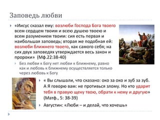 Заповедь любви
   «Иисус сказал ему: возлюби Господа Бога твоего
    всем сердцем твоим и всею душею твоею и
    всем разумением твоим: сия есть первая и
    наибольшая заповедь; вторая же подобная ей:
    возлюби ближнего твоего, как самого себя; на
    сих двух заповедях утверждается весь закон и
    пророки» (Мф.22:38-40)
       Без любви к Богу нет любви к ближнему, равно
        как и любовь к ближнему осуществляется только
        через любовь к Богу
                    « Вы слышали, что сказано: око за око и зуб за зуб.
                     А Я говорю вам: не противься злому. Но кто ударит
                     тебя в правую щеку твою, обрати к нему и другую»
                     (Матф., 5: 38-39)
                    Августин: «Люби – и делай, что хочешь»
 