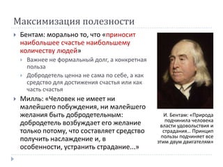 Максимизация полезности
   Бентам: морально то, что «приносит
    наибольшее счастье наибольшему
    количеству людей»
       Важнее не формальный долг, а конкретная
        польза
       Добродетель ценна не сама по себе, а как
        средство для достижения счастья или как
        часть счастья
   Милль: «Человек не имеет ни
    малейшего побуждения, ни малейшего
    желания быть добродетельным:                      И. Бентам: «Природа
                                                       подчинила человека
    добродетель возбуждает его желание              власти удовольствия и
    только потому, что составляет средство            страдания… Принцип
                                                     пользы подчиняет все
    получить наслаждение и, в                      этим двум двигателям»
    особенности, устранить страдание...»
 