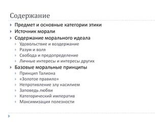 Содержание
   Предмет и основные категории этики
   Источник морали
   Содержание морального идеала
       Удовольствие и воздержание
       Разум и воля
       Свобода и предопределение
       Личные интересы и интересы других
   Базовые моральные принципы
       Принцип Талиона
       «Золотое правило»
       Непротивление злу насилием
       Заповедь любви
       Категорический императив
       Максимизация полезности
 
