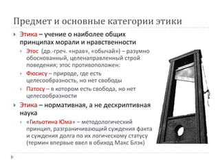 Предмет и основные категории этики
   Этика – учение о наиболее общих
    принципах морали и нравственности
       Этос (др.-греч. «нрав», «обычай») – разумно
        обоснованный, целенаправленный строй
        поведения; этос противоположен:
       Фюсису – природе, где есть
        целесообразность, но нет свободы
       Патосу – в котором есть свобода, но нет
        целесообразности
   Этика – нормативная, а не дескриптивная
    наука
       «Гильотина Юма» – методологический
        принцип, разграничивающий суждения факта
        и суждения долга по их логическому статусу
        (термин впервые ввел в обиход Макс Блэк)
 