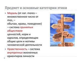Предмет и основные категории этики
   Мораль (от лат. mores –
    множественное число от
    mos, –
    обычаи, нравы, поведение)
    – система принятых
    обществом
    ценностей, норм и
    идеалов, определяющих
    общие цели и мотивы
    человеческой деятельности
   Нравственность – система
    внутренних жизненных
    ориентиров личности
 