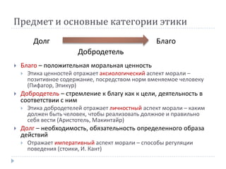 Предмет и основные категории этики
          Долг                                     Благо
                         Добродетель
   Благо – положительная моральная ценность
       Этика ценностей отражает аксиологический аспект морали –
        позитивное содержание, посредством норм вменяемое человеку
        (Пифагор, Эпикур)
   Добродетель – стремление к благу как к цели, деятельность в
    соответствии с ним
       Этика добродетелей отражает личностный аспект морали – каким
        должен быть человек, чтобы реализовать должное и правильно
        себя вести (Аристотель, Макинтайр)
   Долг – необходимость, обязательность определенного образа
    действий
       Отражает императивный аспект морали – способы регуляции
        поведения (стоики, И. Кант)
 