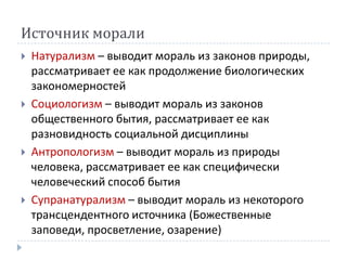 Источник морали
   Натурализм – выводит мораль из законов природы,
    рассматривает ее как продолжение биологических
    закономерностей
   Социологизм – выводит мораль из законов
    общественного бытия, рассматривает ее как
    разновидность социальной дисциплины
   Антропологизм – выводит мораль из природы
    человека, рассматривает ее как специфически
    человеческий способ бытия
   Супранатурализм – выводит мораль из некоторого
    трансцендентного источника (Божественные
    заповеди, просветление, озарение)
 