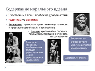 Содержание морального идеала
   Чувственный план: проблема удовольствий
   гедонизм vs аскетизм
•   Киренаики: презирали нравственные условности
    и превыше всего ставили наслаждение
                   • Киники: критиковали роскошь,
                    лицемерие, излишнюю ученость
                                    и красноречие
                                                    Антисфен: «я
                 Аристипп:                          скорее сойду с
                 «Главное,                          ума, чем испытаю
                 чтобы человек                      удовольствие»
                 обладал
                 удовольствиям
                 и, а не
                 удовольствия –                Диоген Синопский
                 человеком»
 