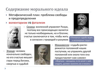 Содержание морального идеала
       Метафизический план: проблема свободы
        и предопределения
       волюнтаризм vs фатализм
                 •  Сенека: вселенной управляет Разум,
                     поэтому все происходящее является
                   не только необходимым, но и благим;
                  счастье заключается в том, чтобы жить      «Покорных судьба ведет,
                        в согласии с природой и разумом       а непокорных тащит»

                                         •   Макиавелли: «судьба распо-
                                             ряжается половиной наших
•   Эпикур: человек                          поступков, но управлять другой
    изначально свободен,                     половиной или около того она
    но его счастью мешает                    предоставляет нам самим»
    страх перед богами,                       «Фортуна – женщина, и кто хочет с ней
    смертью и судьбой                        сладить, должен колотить ее и пинать»
 