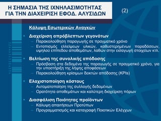 Κάλυψη Εσωτερικών Αναγκών Διαχείριση απρόβλεπτων γεγονότων Παρακολούθηση παραγωγής σε πραγματικό χρόνο Εντοπισμός ελλείψεων υλικών, καθυστερημένων παραδόσεων, υψηλού επίπεδου αποθεμάτων, λαθών στην εισαγωγή στοιχείων κτλ. Βελτίωση της συνολικής απόδοσης Πρόσβαση στα δεδομένα της παραγωγής σε πραγματικό χρόνο, για την υποστήριξη της λήψης αποφάσεων Παρακολούθηση κρίσιμων δεικτών απόδοσης ( KPIs) Ελαχιστοποίηση κόστους   Αυτοματοποίηση της συλλογής δεδομένων  Ορατότητα αποθεμάτων και καλύτερη διαχείριση πόρων Διασφάλιση Ποιότητας προϊόντων Κάλυψη απαιτήσεων Προτύπων Προγραμματισμός και καταγραφή Ποιοτικών Ελέγχων Η ΣΗΜΑΣΙΑ ΤΗΣ ΙΧΝΗΛΑΣΙΜΟΤΗΤΑΣ  ΓΙΑ ΤΗΝ ΔΙΑΧΕΙΡΙΣΗ ΕΦΟΔ. ΑΛΥΣΙΔΩΝ (2) 