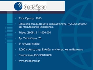 Έτος ίδρυσης: 1993 Ειδίκευση στα συστήματα κωδικοποίησης, ιχνηλασιμότητας και  manufacturing intelligence.  Τζίρος (2006): € 11 .000.000 Αρ. Υπαλλήλων: 75 31 τεχνικοί πεδίου 2.000 πελάτες στην Ελλάδα ,  την Κύπρο και τα Βαλκάνια Πιστοποίηση  ISO 9001/2000 www.theodorou.gr  