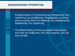 ΚΩΔΙΚΟΠΟΙΗΣΗ ΠΡΟΪΟΝΤΩΝ Κωδικοποίηση: Η εκτύπωση και επισήμανση των προϊόντων με μεταβλητές πληροφορίες οι οποίες είναι γνωστές κατά την διάρκεια της παραγωγικής διαδικασίας του προϊόντος . Η κωδικοποίηση γίνεται με μορφή αναγνώσιμη είτε από τον άνθρωπο, είτε από μηχανές, είτε και από τα δυο. 