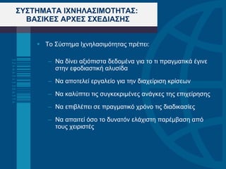 ΣΥΣΤΗΜΑΤΑ ΙΧΝΗΛΑΣΙΜΟΤΗΤΑΣ:  ΒΑΣΙΚΕΣ ΑΡΧΕΣ ΣΧΕΔΙΑΣΗΣ Το Σύστημα Ιχνηλασιμότητας πρέπει: Να δίνει αξιόπιστα δεδομένα για το τι πραγματικά έγινε στην εφοδιαστική αλυσίδα Να αποτελεί εργαλείο για την διαχείριση κρίσεων Να καλύπτει τις συγκεκριμένες ανάγκες της επιχείρησης Να επιβλέπει σε πραγματικό χρόνο τις διαδικασίες Να απαιτεί όσο το δυνατόν ελάχιστη παρέμβαση από τους χειριστές 
