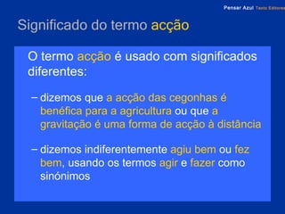 Significado do termo  acção O termo   acção   é usado com significados diferentes: dizemos que   a acção das cegonhas é benéfica para a agricultura   ou que   a gravitação é uma forma de acção à distância dizemos indiferentemente   agiu bem   ou   fez bem , usando os termos   agir   e  fazer   como sinónimos 