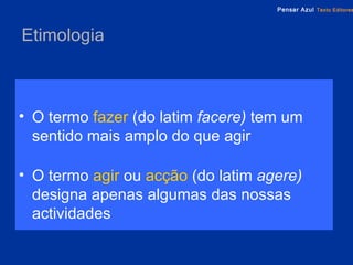 Etimologia O termo   fazer   (do latim  facere)  tem um sentido mais amplo do que agir O termo   agir   ou   acção   (do latim  agere)   designa apenas algumas das nossas actividades 
