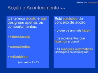 Acção e Acontecimento  >>> Os termos   acção   e   agir   designam apenas o s  comportamentos: intencionais conscientes voluntários (ver textos 1 e 2) Está   excluído   do conceito de acção : o que os animais  fazem os movimentos que  fazemos  a dormir as  reacções automáticas   (fisiológicas ou psicológicas) 