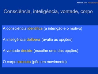Consciência, inteligência, vontade, corpo   A consciência   identifica   (a intenção e o motivo) A inteligência   delibera   (avalia as opções) A vontade   decide   (escolhe uma das opções) O corpo   executa   (põe em movimento) 