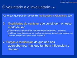 O voluntário e o involuntário  >>> As forças que podem constituir   motivações involuntárias   são: Qualidades do carácter   que constituem o nosso modo de ser  (costumamos chamar-lhes índole ou temperamento -  exemplo: tendência espontânea para ser egoísta, rancoroso, vingativo ou colérico, ou para ser boa pessoa, generoso e solidário) 2.  Forças e tendências   de que não nos apercebemos, mas que também influenciam a decisão 