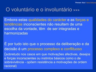 O voluntário e o involuntário  >>> Embora estas   qualidades do carácter   e as   forças e tendências   inconscientes não resultem de uma escolha da vontade, têm  de ser integradas e harmonizadas É por tudo isto que o processo da deliberação e da decisão é um   processo complexo e conflituoso   ( sobretudo nos casos em que motivações afectivas, desejos e forças inconscientes ou instintos básicos como o de sobrevivência - opõem resistência a motivações de ordem racional) 