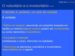 O voluntário e o involuntário  >>> A decisão   é, portanto, um   acto da vontade   A vontade: Define um projecto,  assumindo um propósito baseado em razões ou motivos ( alguns motivos   podem ser   inconscientes  ou conter elementos   involuntários) Concretiza a intenção   (mobilizando o corpo, intervindo na realidade) Harmoniza  os elementos voluntários e involuntários,   responsabilizando   o agente 