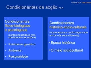 Condicionantes  da acção  >>> Condicionantes   físico-biológicas  e psicológicas   (conferem aptidões mas  condicionam as acções) Património genético Ambiente Personalidade Condicionantes   histórico-sócio-culturais   (noutra época e noutro lugar cada um de nós seria diferente) Época histórica O meio sociocultural 