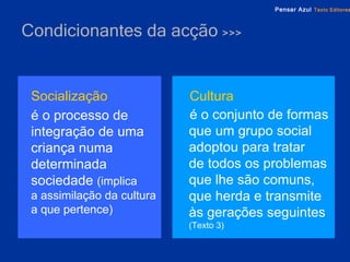 Condicionantes da acção  >>> Socialização é o processo de integração de uma criança numa determinada sociedade  (implica  a assimilação da cultura a que pertence) Cultura   é o conjunto de formas que um grupo social adoptou para tratar  de todos os problemas que lhe são comuns, que herda e transmite às gerações seguintes  (Texto 3) 