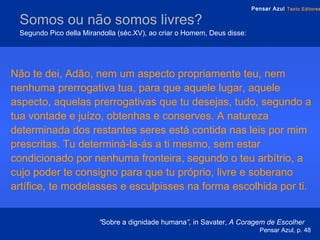 Somos ou não somos livres?   Segundo Pico della Mirandolla (séc.XV), ao criar o Homem, Deus disse: Não te dei, Adão, nem um aspecto propriamente teu, nem nenhuma prerrogativa tua, para que aquele lugar, aquele aspecto, aquelas prerrogativas que tu desejas, tudo, segundo a tua vontade e juízo, obtenhas e conserves. A natureza determinada dos restantes seres está contida nas leis por mim prescritas. Tu determiná-la-ás a ti mesmo, sem estar condicionado por nenhuma fronteira, segundo o teu arbítrio, a cujo poder te consigno para que tu próprio, livre e soberano artífice, te modelasses e esculpisses na forma escolhida por ti. “ Sobre a dignidade humana ”,  in   Savater,  A   Coragem de Escolher  Pensar Azul, p. 48 