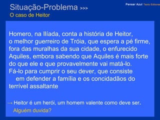 Situação-Problema  >>> O caso de Heitor Homero, na Ilíada, conta a história de Heitor,  o melhor guerreiro de Tróia, que espera a pé firme, fora das muralhas da sua cidade, o enfurecido Aquiles, embora sabendo que Aquiles é mais forte do que ele e que provavelmente vai matá-lo.  Fá-lo para cumprir o seu dever, que consiste  em defender a família e os concidadãos do terrível assaltante ->   Heitor é um herói, um homem valente como deve ser .  Alguém duvida?   