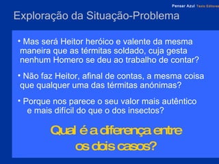 Exploração da Situação-Problema Mas será Heitor heróico e valente da mesma maneira que as térmitas soldado, cuja gesta nenhum Homero se deu ao trabalho de contar?  Não faz Heitor, afinal de contas, a mesma coisa que qualquer uma das térmitas anónimas?  Porque nos parece o seu valor mais autêntico  e mais difícil do que o dos insectos?  Qual é a diferença entre  os dois casos?   