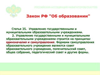 Статья 35.  Управление государственными и муниципальными образовательными учреждениями. 2. Управление государственными и муниципальными образовательными учреждениями строится на принципах  единоначалия и самоуправления . Формами самоуправления образовательного учреждения являются совет образовательного учреждения, попечительский совет, общее собрание, педагогический совет и другие формы. Закон РФ "Об образовании" 