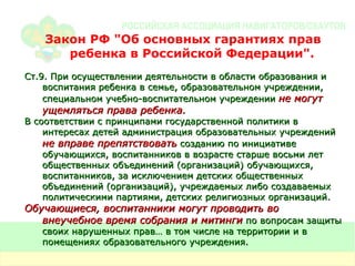 Закон РФ  " Об основных гарантиях прав ребенка в Российской Федерации " . Ст.9. При осуществлении деятельности в области образования и воспитания ребенка в семье, образовательном учреждении, специальном учебно-воспитательном учреждении  не могут ущемляться права ребенка. В соответствии с принципами государственной политики в интересах детей администрация образовательных учреждений  не вправе препятствовать  созданию по инициативе обучающихся, воспитанников в возрасте старше восьми лет общественных объединений (организаций) обучающихся, воспитанников, за исключением детских общественных объединений (организаций), учреждаемых либо создаваемых политическими партиями, детских религиозных организаций. Обучающиеся, воспитанники могут проводить во внеучебное время собрания и митинги  по вопросам защиты своих нарушенных прав… в том числе на территории и в помещениях образовательного учреждения. 