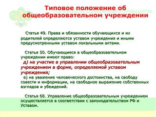 Типовое положение об общеобразовательном учреждении Статья 49. Права и обязанности обучающихся и их родителей определяются уставом учреждения и иными предусмотренными уставом локальными актами. Статья 50. Обучающиеся в общеобразовательном учреждении имеют право: д) на участие в управлении общеобразовательным учреждением в форме, определяемой уставом учреждения; е) на уважение человеческого достоинства, на свободу совести и информации, на свободное выражение собственных взглядов и убеждений. Статья 68. Управление общеобразовательным учреждением осуществляется в соответствии с законодательством РФ и Уставом. 