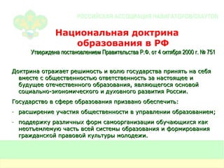 Национальная доктрина  образования в РФ Утверждена постановлением Правительства Р.Ф. от 4 октября 2000 г. № 751 Доктрина отражает решимость и волю государства принять на себя вместе с общественностью ответственность за настоящее и будущее отечественного образования, являющегося основой социально-экономического и духовного развития России. Государство в сфере образования призвано обеспечить: расширение участия общественности в управлении образованием; поддержку различных форм самоорганизации обучающихся как неотъемлемую часть всей системы образования и формирования гражданской правовой культуры молодежи. 
