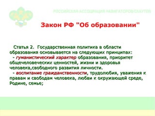 Закон РФ "Об образовании" Статья 2.  Государственная политика в области образования основывается на следующих принципах: -  гуманистический характер  образования, приоритет общечеловеческих ценностей, жизни и здоровья человека,свободного развития личности. -  воспитание гражданственности , трудолюбия, уважения к правам и свободам человека, любви к окружающей среде, Родине, семье; 